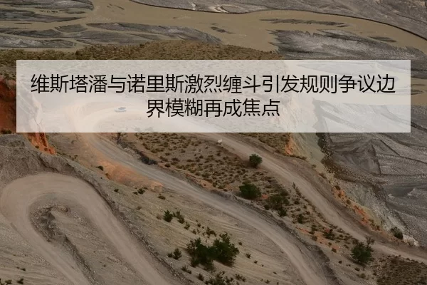 维斯塔潘与诺里斯激烈缠斗引发规则争议边界模糊再成焦点