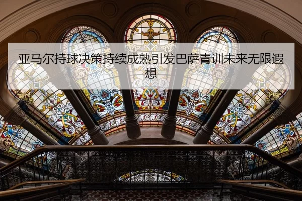 亚马尔持球决策持续成熟引发巴萨青训未来无限遐想