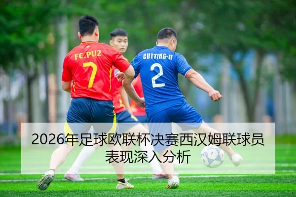 2026年足球欧联杯决赛西汉姆联球员表现深入分析
