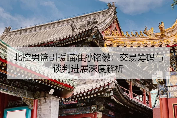 北控男篮引援瞄准孙铭徽：交易筹码与谈判进展深度解析