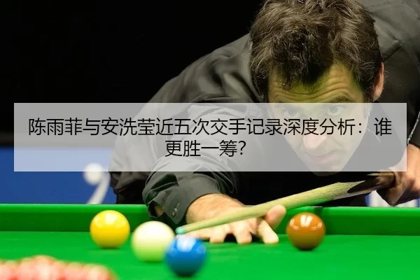 陈雨菲与安洗莹近五次交手记录深度分析：谁更胜一筹？