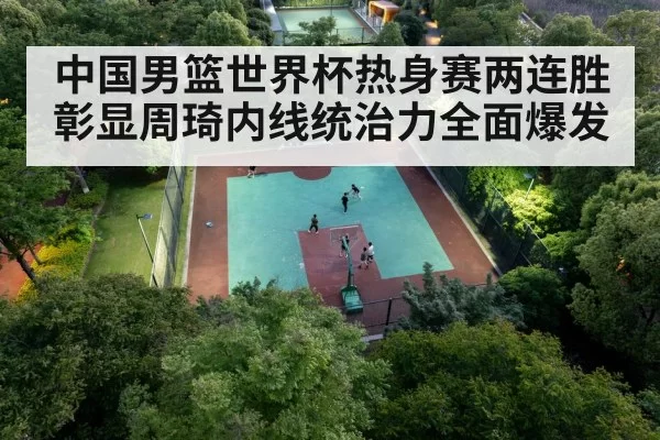 中国男篮世界杯热身赛两连胜彰显周琦内线统治力全面爆发