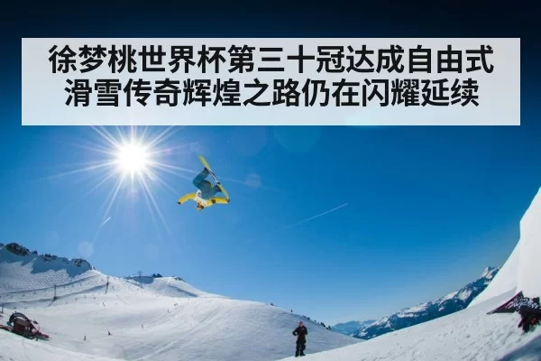 徐梦桃世界杯第三十冠达成自由式滑雪传奇辉煌之路仍在闪耀延续