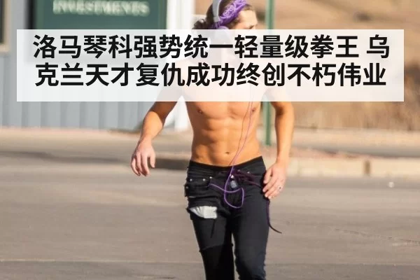 洛马琴科强势统一轻量级拳王 乌克兰天才复仇成功终创不朽伟业